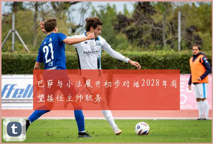 巴萨与小法展开初步对话2028年有望接任主帅职务
