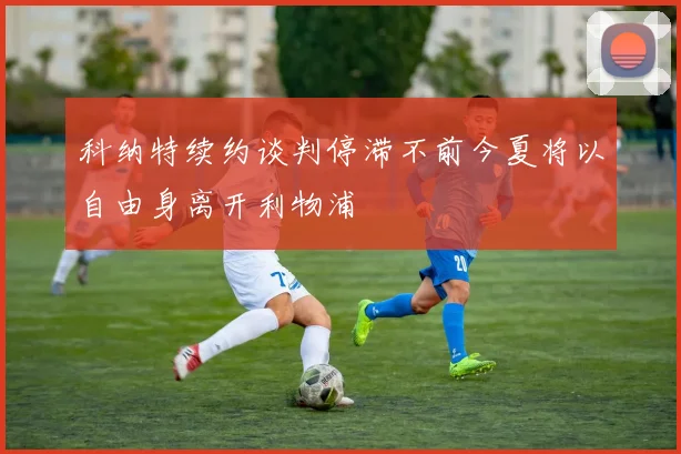 科纳特续约谈判停滞不前今夏将以自由身离开利物浦