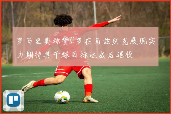 罗马里奥称赞C罗在乌兹别克展现实力期待其千球目标达成后退役