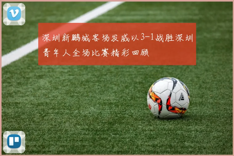 深圳新鹏城客场发威以3-1战胜深圳青年人全场比赛精彩回顾
