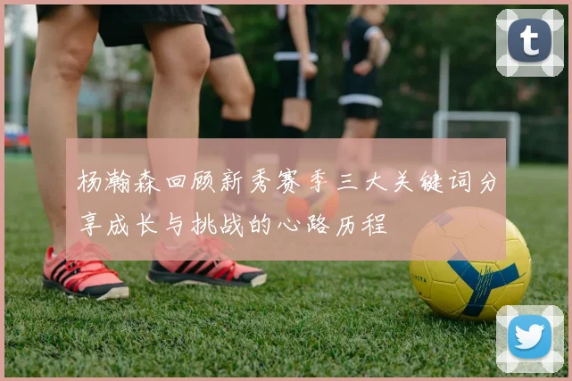 杨瀚森回顾新秀赛季三大关键词分享成长与挑战的心路历程