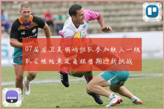 07届后卫吴明屿归队参加铁人一线队合练结束定南租借期迎新挑战