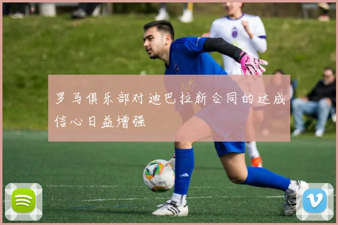 罗马俱乐部对迪巴拉新合同的达成信心日益增强