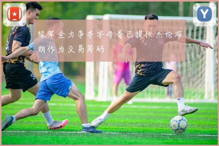 绿军全力争夺字母哥已提供杰伦布朗作为交易筹码