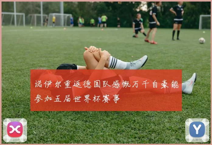 诺伊尔重返德国队感慨万千自豪能参加五届世界杯赛事