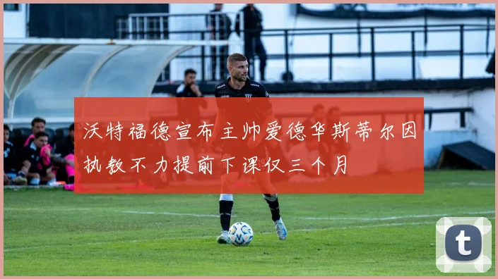 沃特福德宣布主帅爱德华斯蒂尔因执教不力提前下课仅三个月
