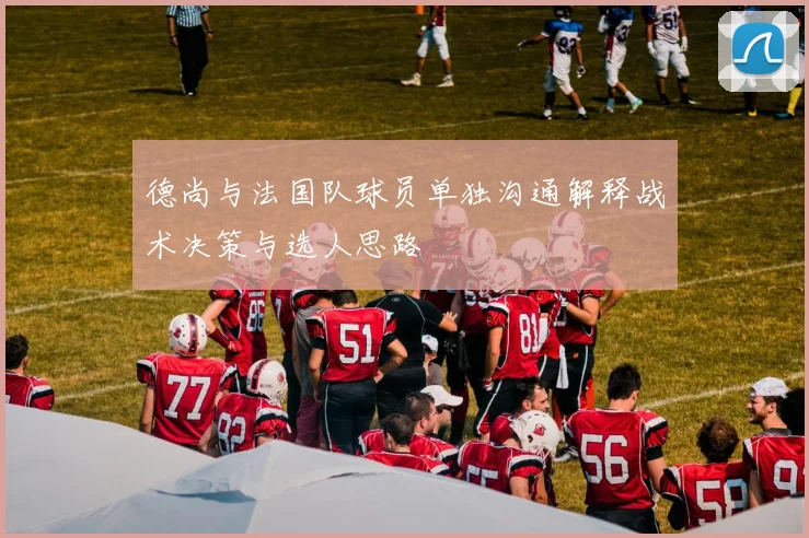 德尚与法国队球员单独沟通解释战术决策与选人思路