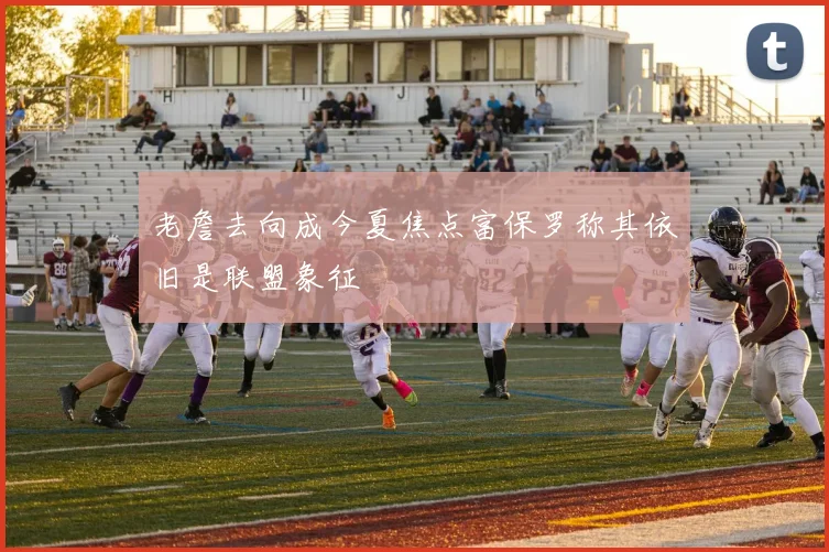 老詹去向成今夏焦点富保罗称其依旧是联盟象征