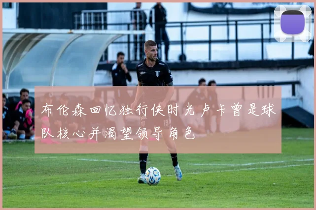 布伦森回忆独行侠时光卢卡曾是球队核心并渴望领导角色